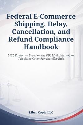 Federal E-Commerce Shipping, Delay, Cancellation, and Refund Compliance Handbook: 2026 Edition - Based on the FTC Mail, Internet, or Telephone Order Merchandise Rule - Liber Copia LLC - cover