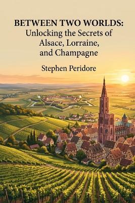 Between Two Worlds: Unlocking the Secrets of Alsace, Lorraine, and Champagne - Stephen Peridore - cover