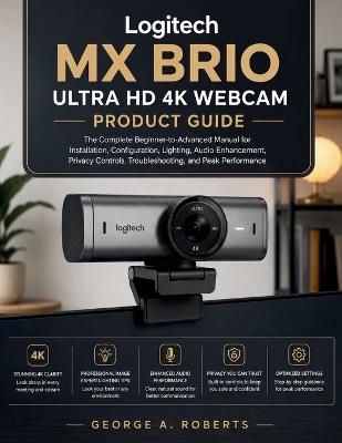Logitech MX Brio Ultra HD 4K Webcam Product Guide: The Complete Beginner-to-Advanced Manual for Installation, Configuration, Lighting, Audio Enhancement, Privacy Controls, Troubleshooting, and Peak Performance - George A Roberts - cover