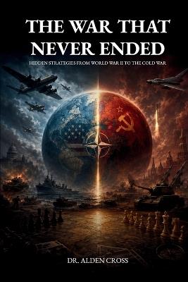 The War That Never Ended: Hidden Strategies from World War II to the Cold War - Alden Cross - cover