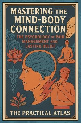 Mastering the Mind-Body Connection: The Psychology of Pain Management and Lasting Relief - The Practical Atlas - cover