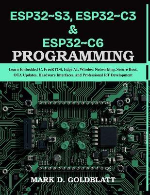 Esp32 S3, Esp32 C3 & Esp32 C6 Programming: Learn Embedded C, FreeRTOS, Edge AI, Wireless Networking, Secure Boot, OTA Updates, Hardware Interfaces, and Professional IoT Development - Mark D Goldblatt - cover