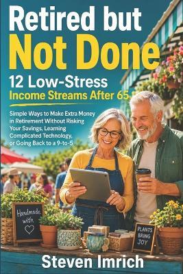 Retired but Not Done: 12 Low-Stress Income Streams After 65 - Simple Ways to Make Extra Money in Retirement Without Risking Your Savings, Learning Complicated Technology, or Going Back to a 9-to-5 - Steven Imrich - cover