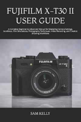 Fujifilm X-T30 II User Guide: A Complete Beginner-to-Advanced Manual for Mastering Camera Settings, Autofocus, Film Simulations, Photography Techniques, Video Recording, and Creative Shooting Workflows - Sam Kelly - cover