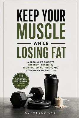 Keep Your Muscle While Losing Fat: A Beginner's Guide to Strength Training, High-Protein Nutrition, and Sustainable Weight Loss - Autolead Lab - cover