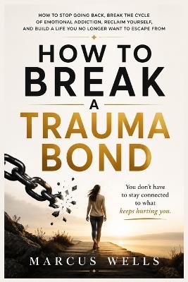 How to Break a Trauma Bond: How to Stop Going Back, Break the Cycle of Emotional Addiction, Reclaim Yourself, and Build a Life You No Longer Want to Escape From - Marcus Wells - cover