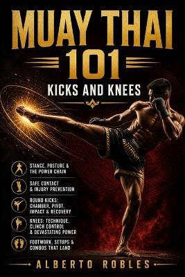 Muay Thai 101: Kicks and Knees: Develop Balance, Timing, Power, Setups, Checks, Combinations, and Safe Practice for Muay Thai's Most Powerful Weapons - Alberto Robles - cover