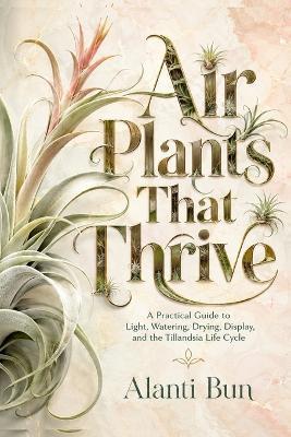 Air Plants That Thrive: A Practical Guide to Light, Watering, Drying, Display, and the Tillandsia Life Cycle - Alanti Bun - cover
