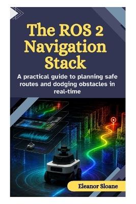 The ROS 2 Navigation Stack: A practical guide to planning safe routes and dodging obstacles in real-time - Eleanor Sloane - cover