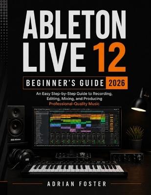 Ableton Live 12 Beginner's Guide 2026: An Easy Step-by-Step Guide to Recording, Editing, Mixing, and Producing Professional-Quality Music - Adrian Foster - cover