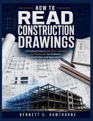 How to Read Construction Drawings: A Practical Guide to Site Plans, Symbols, and Dimensions for Engineers, Contractors, and Apprentices - Bennett C Hawthorne - cover