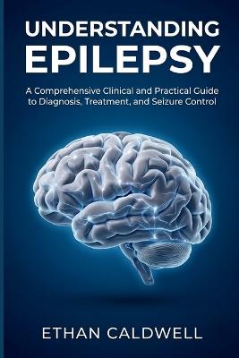 Understanding Epilepsy: A Comprehensive Clinical and Practical Guide to Diagnosis, Treatment, and Seizure Control - Ethan Caldwell - cover