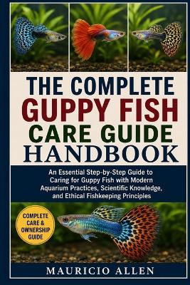 The Complete Guppy Fish Care Guide Handbook: An Essential Step-by-Step Guide to Caring for Guppy Fish with Modern Aquarium Practices, Scientific Knowledge, and Ethical Fishkeeping Principles - Mauricio Allen - cover