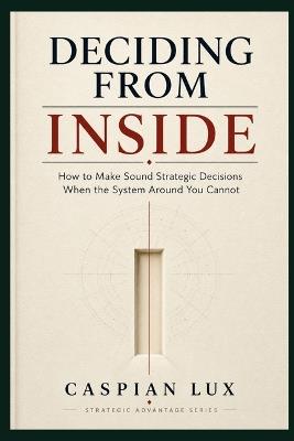 Deciding From Inside: How to Make Sound Strategic Decisions When the System Around You Cannot - Caspian Lux - cover