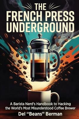 The French Press Underground: A Barista Nerd's Handbook to Hacking the World's Most Misunderstood Coffee Brewer - del Beans Berman - cover