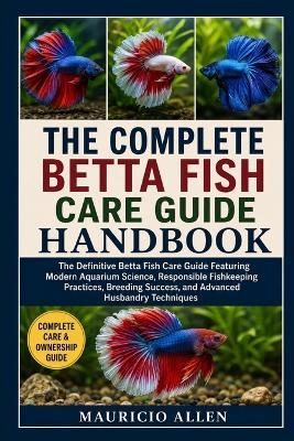 The Complete Betta Fish Care Guide Handbook: The Definitive Betta Fish Care Guide Featuring Modern Aquarium Science, Responsible Fishkeeping Practices, Breeding Success, and Advanced Husbandry Techniques - Mauricio Allen - cover