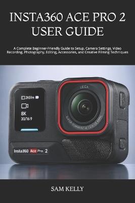 Insta360 Ace Pro 2 User Guide: A Complete Beginner-Friendly Guide to Setup, Camera Settings, Video Recording, Photography, Editing, Accessories, and Creative Filming Techniques - Sam Kelly - cover
