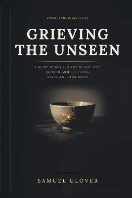 Grieving the Unseen: A Guide to Healing Disenfranchised Grief: Ambiguous Loss, Estrangement, Divorce, Pet Loss, Miscarriage, and the Heartbreak Nobody Sends Flowers For - Samuel Glover - cover