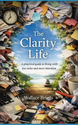 The Clarity Life: A practical, environmental, and behavioural guide to living with less noise and more intention - Wallace Briggs - cover