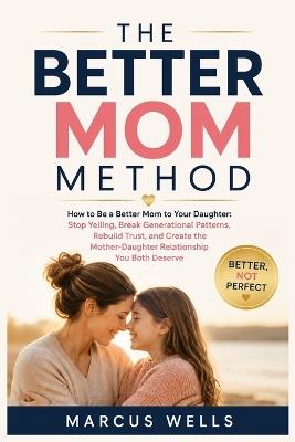 How to Be a Better Mom to My Daughter. THE BETTER MOM METHOD: Stop Yelling, Break Generational Patterns, Rebuild Trust, and Create the Mother-Daughter Relationship You Both Deserve - Marcus Wells - cover