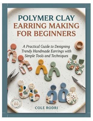 Polymer Clay Earring Making for Beginners: A Practical Guide to Designing Trendy Handmade Earrings with Simple Tools and Techniques - Cole Rodri - cover