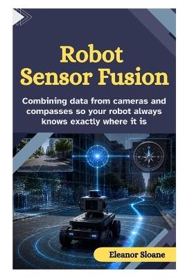 Robot Sensor Fusion: Combining Data from Cameras and Compasses So Your Robot Always Knows Exactly Where It Is - Eleanor Sloane - cover