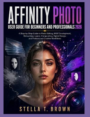 Affinity Photo User Guide 2026: A Step-By-Step Guide to Photo Editing, Raw Development, Retouching, Layers, Compositing, Digital Design, and Professional Creative Workflows - Stella T Brown - cover