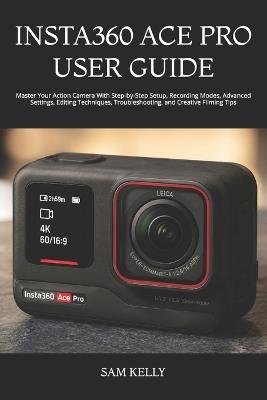 Insta360 Ace Pro User Guide: Master Your Action Camera With Step-by-Step Setup, Recording Modes, Advanced Settings, Editing Techniques, Troubleshooting, and Creative Filming Tips - Sam Kelly - cover