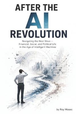 After the AI Revolution: Navigating the Next Wave - Financial, Social, and Political Life in the Age of Intelligent Machines - Roy Moses - cover