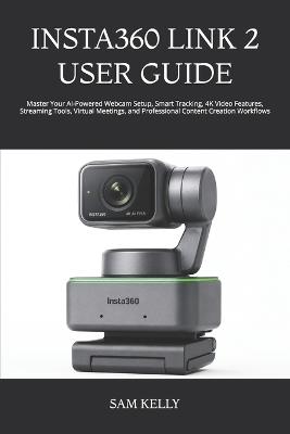 Insta360 Link 2 User Guide: Master Your AI-Powered Webcam Setup, Smart Tracking, 4K Video Features, Streaming Tools, Virtual Meetings, and Professional Content Creation Workflows - Sam Kelly - cover