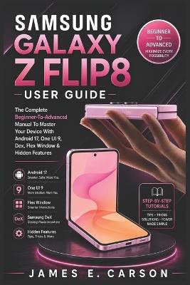 Samsung Galaxy Z Flip8 User Guide: The Complete Beginner-To-Advanced Manual To Master Your Device With Android 17, One UI 9, Dex, Flex Window & Hidden Features - James E Carson - cover