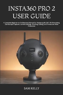 Insta360 Pro 2 User Guide: A Complete Beginner-to-Professional Manual for Mastering 8K 360° VR Filmmaking, Stereoscopic Capture, Camera Settings, Stitching, Editing, and Immersive Video Production - Sam Kelly - cover
