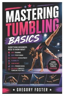 Mastering Tumbling Basics: Everything Beginners Need to Know About Safe Training, Body Positioning, Strength Development, Flexibility, Confidence, Skill Progressions, and Building Complete Tumbling Routines - Gregory Foster - cover