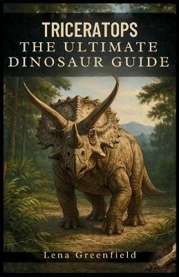 Triceratops: The Ultimate Dinosaur Guide: Everything You Need to Know About the Three Horned Giant, Its Discovery, Evolution, Fossils, Diet, Predators, and Extinction - Lena Greenfield - cover