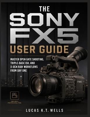The Sony FX5 User Guide: Master Open Gate Shooting, Triple-Base ISO, and X-OCN RAW Workflows From Day One - Lucas K T Wells - cover