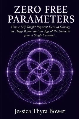 Zero Free Parameters: How a Self-Taught Physicist Derived Gravity, the Higgs Boson, and the Age of the Universe from a Single Constant - Jessica Thyra Bower - cover