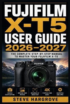 Fujifilm X-T5 User Guide 2026-2027: Master Every Setting, Feature, and Function - From Beginner Basics to Advanced Photography Techniques - Steve Hargrove - cover