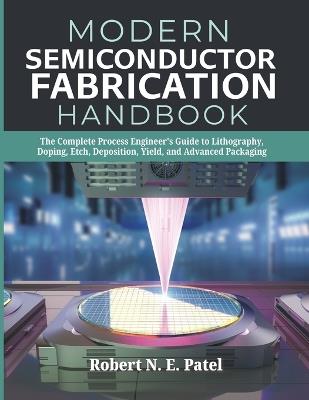 Modern Semiconductor Fabrication Handbook: The Complete Process Engineer's Guide to Lithography, Doping, Etch, Deposition, Yield, and Advanced Packaging - Robert N E Patel - cover