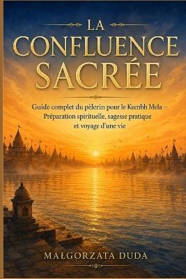 La Confluence Sacrée: Guide complet du pèlerin pour le Kumbh Mela - Préparation spirituelle, sagesse pratique et voyage d'une vie - Malgorzata Duda - cover