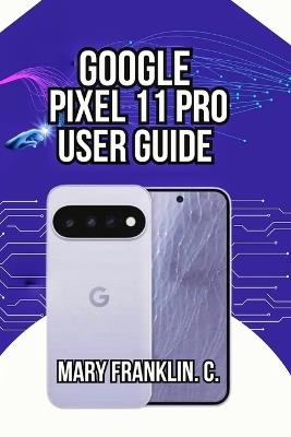 Google Pixel 11 Pro User Guide: Battery Health, Security Features, and Display Mastery - Mary Franklin C - cover