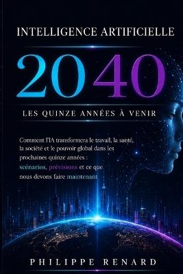 Intelligence Artificielle 2040: Comment l'IA va transformer le travail, la sante et le pouvoir mondial dans les quinze prochaines annees: scenarios, predictions et ce qu'il faut faire maintenant - Philippe Renard - cover