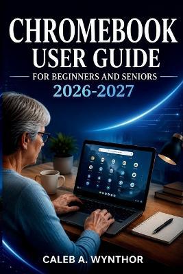 Chromebook User Guide for Beginners and Seniors 2026-2027: A Practical Manual for Setup, ChromeOS Navigation, Digital Communication, Personal Organization, Online Protection, and Everyday Computer Confidence - Caleb A Wynthor - cover