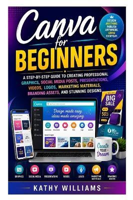Canva for Beginners: A Step-by-Step Guide to Creating Professional Graphics, Social Media Posts, Presentations, Videos, Logos, Marketing Materials, Branding Assets, and Stunning Designs - Kathy Williams - cover