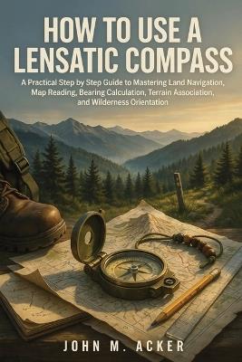How to Use a Lensatic Compass: A Practical Step by Step Guide to Mastering Land Navigation, Map Reading, Bearing Calculation, Terrain Association, and Wilderness Orientation - John M Acker - cover