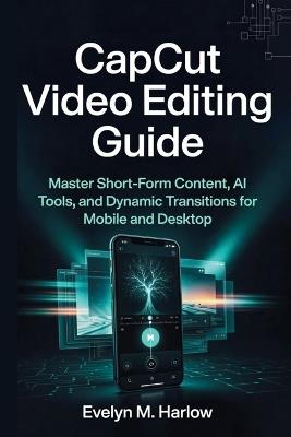 CapCut Video Editing Guide: Master Short-Form Content, AI Tools, and Dynamic Transitions for Mobile and Desktop - Evelyn M Harlow - cover