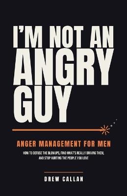 I'm Not An Angry Guy: How to Defuse the Blowups, Find What's Really Driving Them, and Stop Hurting the People You Love - Drew Callan - cover