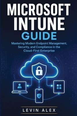 Microsoft Intune Guide: Mastering Modern Endpoint Management, Security, and Compliance in the Cloud-First Enterprise - Levin Alex - cover