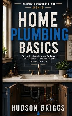 Home Plumbing Basics: Stop Leaks, Clear Clogs, and Fix Fixtures With Confidence - and Know Exactly When to Call a Pro - Hudson Briggs - cover