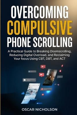 Overcoming Compulsive Phone Scrolling: A Practical Guide to Breaking Doomscrolling, Reducing Digital Overload, and Reclaiming Your Focus Using CBT, DBT, and ACT - Oscar Nicholson - cover