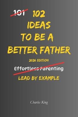 102 Ideas to Be a Better Father: No Empty Promises. Simple Everyday Ideas To Build Stronger Relationships, Raise Confident Children, and Become A Better Father. - Charles King - cover